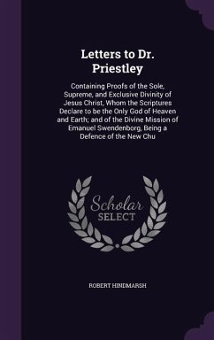 Letters to Dr. Priestley: Containing Proofs of the Sole, Supreme, and Exclusive Divinity of Jesus Christ, Whom the Scriptures Declare to be the - Hindmarsh, Robert