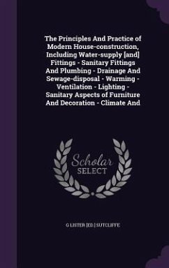 The Principles And Practice of Modern House-construction, Including Water-supply [and] Fittings - Sanitary Fittings And Plumbing - Drainage And Sewage-disposal - Warming - Ventilation - Lighting - Sanitary Aspects of Furniture And Decoration - Climate And - Sutcliffe, G Lister [Ed