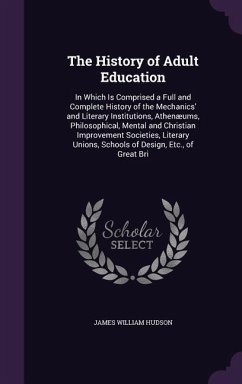 The History of Adult Education: In Which Is Comprised a Full and Complete History of the Mechanics' and Literary Institutions, Athenæums, Philosophica - Hudson, James William