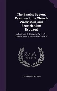 The Baptist System Examined, the Church Vindicated, and Sectarianism Rebuked: A Review of Dr. Fuller and Others On Baptism and the Terms of Communion - Seiss, Joseph Augustus