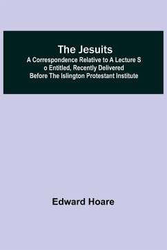 The Jesuits ; A correspondence relative to a lecture so entitled, recently delivered before the Islington Protestant Institute - Hoare, Edward