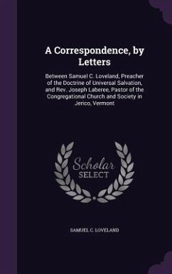 A Correspondence, by Letters: Between Samuel C. Loveland, Preacher of the Doctrine of Universal Salvation, and Rev. Joseph Laberee, Pastor of the Co - Loveland, Samuel C.