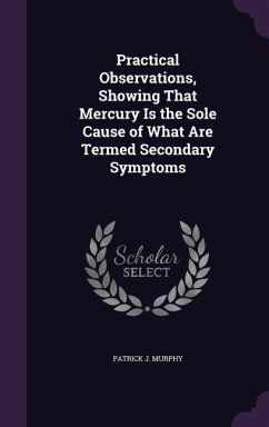 Practical Observations, Showing That Mercury Is the Sole Cause of What Are Termed Secondary Symptoms - Murphy, Patrick J.