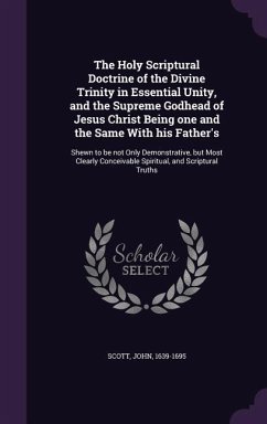The Holy Scriptural Doctrine of the Divine Trinity in Essential Unity, and the Supreme Godhead of Jesus Christ Being one and the Same With his Father's - Scott, John