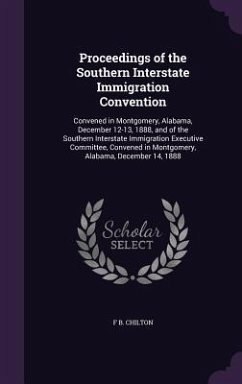 Proceedings of the Southern Interstate Immigration Convention: Convened in Montgomery, Alabama, December 12-13, 1888, and of the Southern Interstate I - Chilton, F. B.