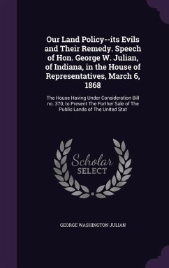 Our Land Policy--its Evils and Their Remedy. Speech of Hon. George W. Julian, of Indiana, in the House of Representatives, March 6, 1868 - Julian, George Washington