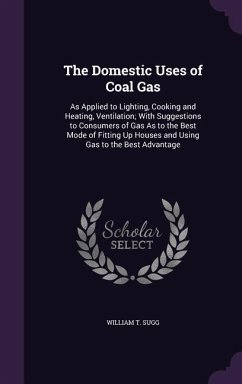 The Domestic Uses of Coal Gas: As Applied to Lighting, Cooking and Heating, Ventilation; With Suggestions to Consumers of Gas As to the Best Mode of - Sugg, William T.