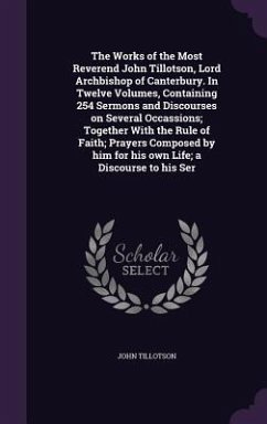 The Works of the Most Reverend John Tillotson, Lord Archbishop of Canterbury. In Twelve Volumes, Containing 254 Sermons and Discourses on Several Occassions; Together With the Rule of Faith; Prayers Composed by him for his own Life; a Discourse to his Ser - Tillotson, John