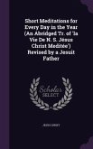 Short Meditations for Every Day in the Year (An Abridged Tr. of 'la Vie De N. S. Jésus Christ Meditée') Revised by a Jesuit Father