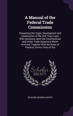 A Manual of the Federal Trade Commission: Presenting the Origin, Development and Construction of the Anti-Trust Laws, With Decisions Upon the Constitu - Harvey, Richard Selden