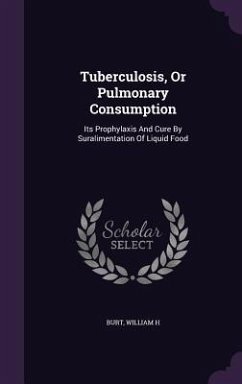 Tuberculosis, Or Pulmonary Consumption: Its Prophylaxis And Cure By Suralimentation Of Liquid Food - H, Burt William