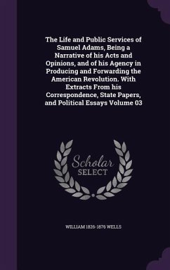 The Life and Public Services of Samuel Adams, Being a Narrative of his Acts and Opinions, and of his Agency in Producing and Forwarding the American Revolution. With Extracts From his Correspondence, State Papers, and Political Essays Volume 03 - Wells, William