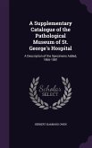 A Supplementary Catalogue of the Pathological Museum of St. George's Hospital: A Description of the Specimens Added, 1866-1881