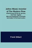 Jethro Wood, Inventor of the Modern Plow. A Brief Account of His Life, Services, and Trials; Together with Facts Subsequent to his Death, and Incident to His Great Invention