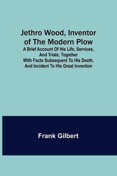 Jethro Wood, Inventor of the Modern Plow. A Brief Account of His Life, Services, and Trials; Together with Facts Subsequent to his Death, and Incident to His Great Invention - Gilbert, Frank