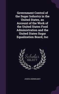 Government Control of the Sugar Industry in the United States, an Account of the Work of the United States Food Administration and the United States Sugar Equalization Board, Inc - Bernhardt, Joshua