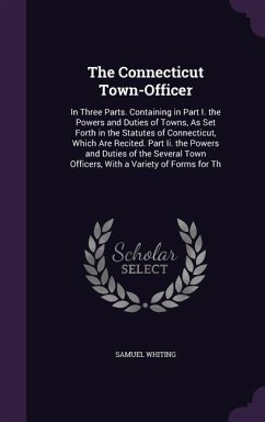 The Connecticut Town-Officer: In Three Parts. Containing in Part I. the Powers and Duties of Towns, As Set Forth in the Statutes of Connecticut, Whi - Whiting, Samuel