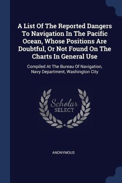 A List Of The Reported Dangers To Navigation In The Pacific Ocean, Whose Positions Are Doubtful, Or Not Found On The Charts In General Use: Compiled A - Anonymous