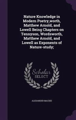 Nature Knowledge in Modern Poetry, worth, Matthew Arnold, and Lowell Being Chapters on Tennyson, Wordsworth, Matthew Arnold, and Lowell as Exponents of Nature-study; - Mackie, Alexander