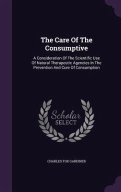The Care Of The Consumptive: A Consideration Of The Scientific Use Of Natural Therapeutic Agencies In The Prevention And Cure Of Consumption - Gardiner, Charles Fox