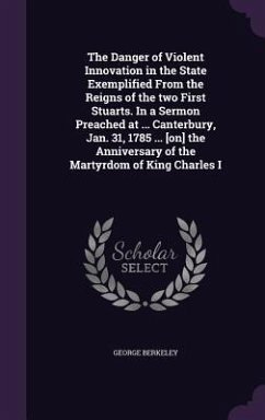 The Danger of Violent Innovation in the State Exemplified From the Reigns of the two First Stuarts. In a Sermon Preached at ... Canterbury, Jan. 31, 1785 ... [on] the Anniversary of the Martyrdom of King Charles I - Berkeley, George