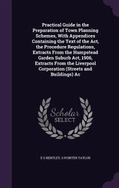 Practical Guide in the Preparation of Town Planning Schemes, With Appendices Containing the Text of the Act, the Procedure Regulations, Extracts From the Hampstead Garden Suburb Act, 1906, Extracts From the Liverpool Corporation (Streets and Buildings) Ac - Bentley, E G; Taylor, S Pointer