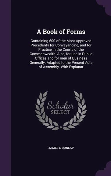 A Book of Forms: Containing 600 of the Most Approved Precedents for Conveyancing, and for Practice in the Courts of the Commonwealth: A A Book of Forms: Containing 600 of the Most Approved Precedents for Conveyancing, and for Practice in the Courts of the Commonwealth: A