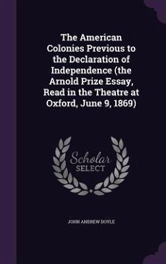 The American Colonies Previous to the Declaration of Independence (the Arnold Prize Essay, Read in the Theatre at Oxford, June 9, 1869) - Doyle, John Andrew