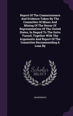 Report Of The Commissioners And Evidence Taken By The Committee Of Mines And Mining Of The House Of Representatives Of The United States, In Regard To The Sutro Tunnel, Together With The Arguments And Report Of The Committee Recommending A Loan By - Anonymous