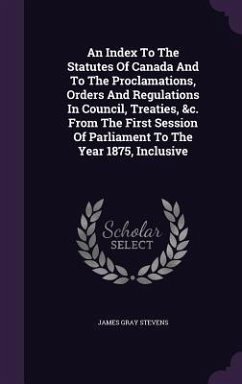 An Index To The Statutes Of Canada And To The Proclamations, Orders And Regulations In Council, Treaties, &c. From The First Session Of Parliament To - Stevens, James Gray