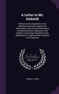 A Letter to Mr. Dodwell: Wherein all the Arguments in his Epistolary Discourse Against the Immortality of the Soul are Particularly Answered, a - Clarke, Samuel