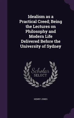 Idealism as a Practical Creed; Being the Lectures on Philosophy and Modern Life Delivered Before the University of Sydney - Jones, Henry