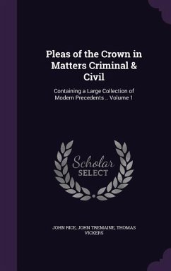 Pleas of the Crown in Matters Criminal & Civil: Containing a Large Collection of Modern Precedents .. Volume 1 - Rice, John; Tremaine, John; Vickers, Thomas