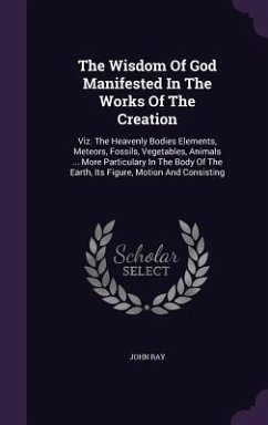 The Wisdom Of God Manifested In The Works Of The Creation: Viz. The Heavenly Bodies Elements, Meteors, Fossils, Vegetables, Animals ... More Particula - Ray, John