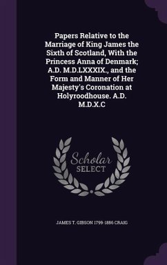 Papers Relative to the Marriage of King James the Sixth of Scotland, With the Princess Anna of Denmark; A.D. M.D.LXXXIX., and the Form and Manner of H - Craig, James T. Gibson