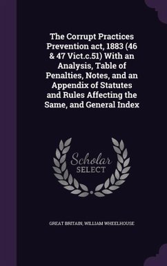 The Corrupt Practices Prevention act, 1883 (46 & 47 Vict.c.51) With an Analysis, Table of Penalties, Notes, and an Appendix of Statutes and Rules Affecting the Same, and General Index - Britain, Great; Wheelhouse, William