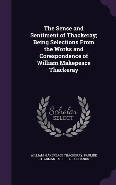 The Sense and Sentiment of Thackeray; Being Selections From the Works and Corespondence of William Makepeace Thackeray The Sense and Sentiment of Thackeray; Being Selections From the Works and Corespondence of William Makepeace Thackeray