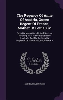 The Regency Of Anne Of Austria, Queen Regent Of France, Mother Of Louis Xiv.: From Numerous Unpublished Sources, Including Mss. In The Bibliothèque Im - Freer, Martha Walker