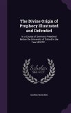 The Divine Origin of Prophecy Illustrated and Defended: In a Course of Sermons Preached Before the University of Oxford In the Year MDCCC ..