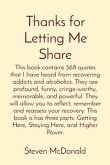Thanks for Letting Me Share: This book contains 368 quotes that I have heard from recovering addicts and alcoholics. They are profound, funny, cringe-worthy, memorable, and powerful. They will allow you to reflect, remember and reassess your recovery. This book is has three parts (eBook, ePUB)