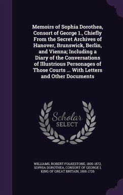 Memoirs of Sophia Dorothea, Consort of George 1., Chiefly From the Secret Archives of Hanover, Brunswick, Berlin, and Vienna; Including a Diary of the Conversations of Illustrious Personages of Those Courts ... With Letters and Other Documents - Williams, Robert Folkestone