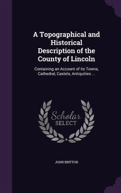 A Topographical and Historical Description of the County of Lincoln: Containing an Account of its Towns, Cathedral, Castels, Antiquities ... - Britton, John