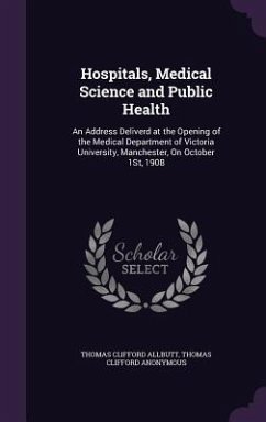 Hospitals, Medical Science and Public Health: An Address Deliverd at the Opening of the Medical Department of Victoria University, Manchester, On Octo - Allbutt, Thomas Clifford; Anonymous, Thomas Clifford