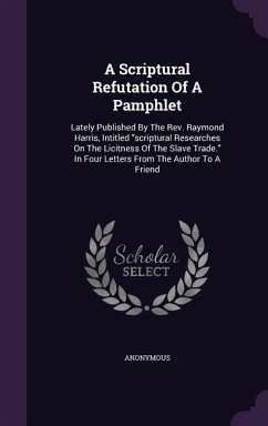 A Scriptural Refutation Of A Pamphlet: Lately Published By The Rev. Raymond Harris, Intitled scriptural Researches On The Licitness Of The Slave Trade - Anonymous