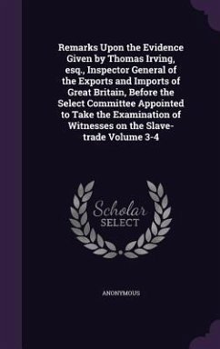 Remarks Upon the Evidence Given by Thomas Irving, esq., Inspector General of the Exports and Imports of Great Britain, Before the Select Committee Appointed to Take the Examination of Witnesses on the Slave-trade Volume 3-4 - Anonymous