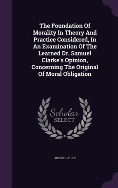 The Foundation Of Morality In Theory And Practice Considered, In An Examination Of The Learned Dr. Samuel Clarke's Opinion, Concerning The Original Of - Clarke, John