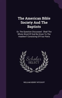 The American Bible Society And The Baptists: Or, The Question Discussed: Shall The Whole Word Of God Be Given To The Heathen? Consisting Of Four Parts - Wyckoff, William Henry