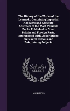 The History of the Works of the Learned... Containing Impartial Accounts and Accurate Abstracts of the Most Valuable Books Published in Great Britain - Anonymous