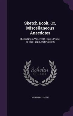 Sketch Book, Or, Miscellaneous Anecdotes: Illustrating A Variety Of Topics Proper To The Pulpit And Platform - Smith, William C.