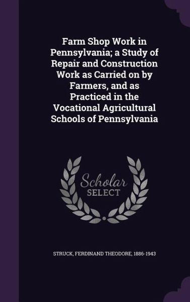 Farm Shop Work in Pennsylvania; a Study of Repair and Construction Work as Carried on by Farmers, and as Practiced in the Vocational Agricultural Scho Farm Shop Work in Pennsylvania; a Study of Repair and Construction Work as Carried on by Farmers, and as Practiced in the Vocational Agricultural Scho